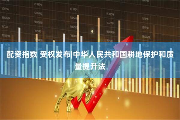 配资指数 受权发布|中华人民共和国耕地保护和质量提升法