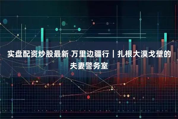 实盘配资炒股最新 万里边疆行｜扎根大漠戈壁的夫妻警务室
