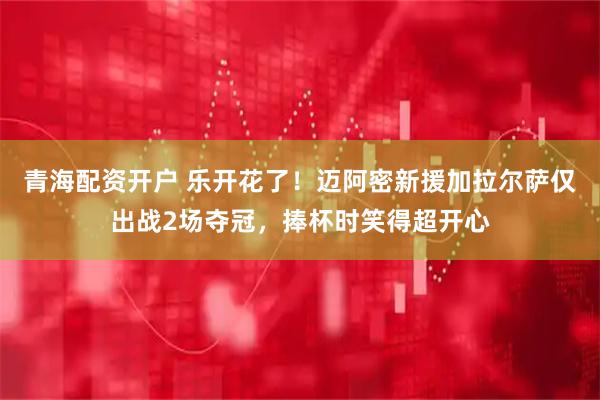 青海配资开户 乐开花了！迈阿密新援加拉尔萨仅出战2场夺冠，捧杯时笑得超开心