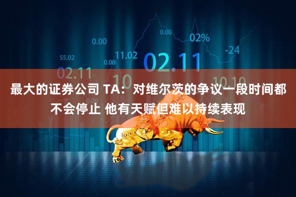 最大的证券公司 TA：对维尔茨的争议一段时间都不会停止 他有天赋但难以持续表现