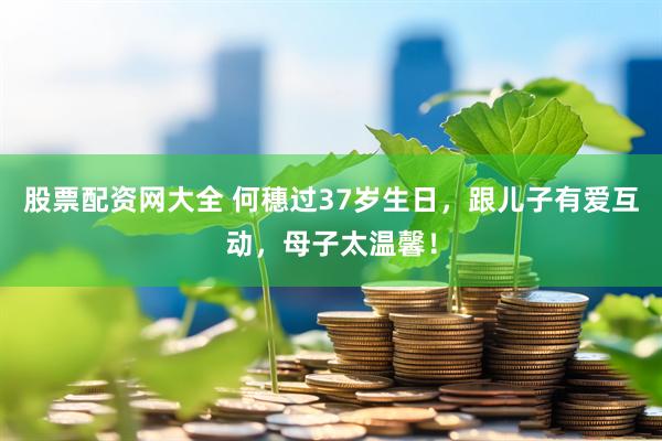 股票配资网大全 何穗过37岁生日，跟儿子有爱互动，母子太温馨！