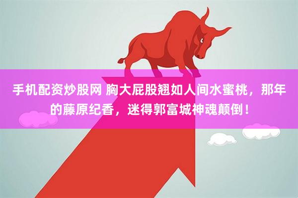 手机配资炒股网 胸大屁股翘如人间水蜜桃，那年的藤原纪香，迷得郭富城神魂颠倒！